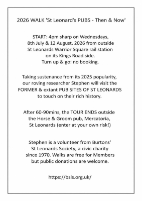 2026 WALK 'St Leonard's PUBS - Then & Now' START: 4pm sharp on Wednesdays, 8th July & 12 August, 2026 from outside St Leonards Warrior Square rail station on its Kings Road side. Turn up & go: no booking. Taking sustenance from its 2025 popularity, our roving researcher Stephen will visit the FORMER & extant PUB SITES OF ST LEONARDS to touch on their rich history. After 60-90mins, the TOUR ENDS outside the Horse & Groom pub, Mercatoria, St Leonards (enter at your own risk!) Stephen is a volunteer from Burtons' St Leonards Society, a civic charity since 1970. Walks are free for Members but public donations are welcome. https://bsls.org.uk/